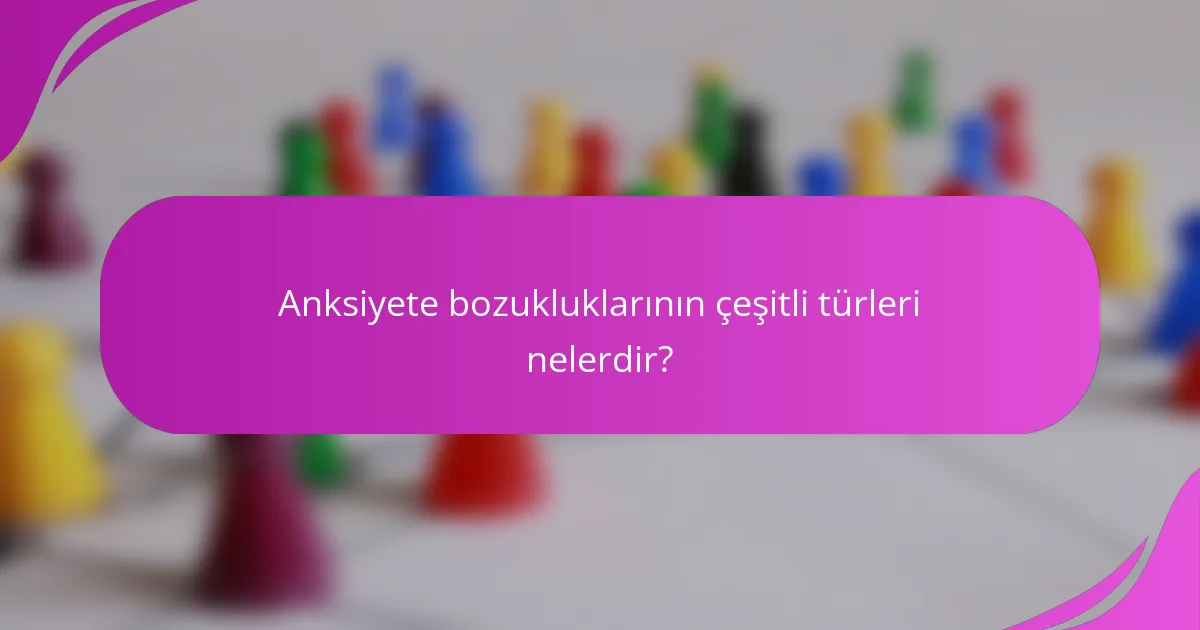 Anksiyete bozukluklarının çeşitli türleri nelerdir?