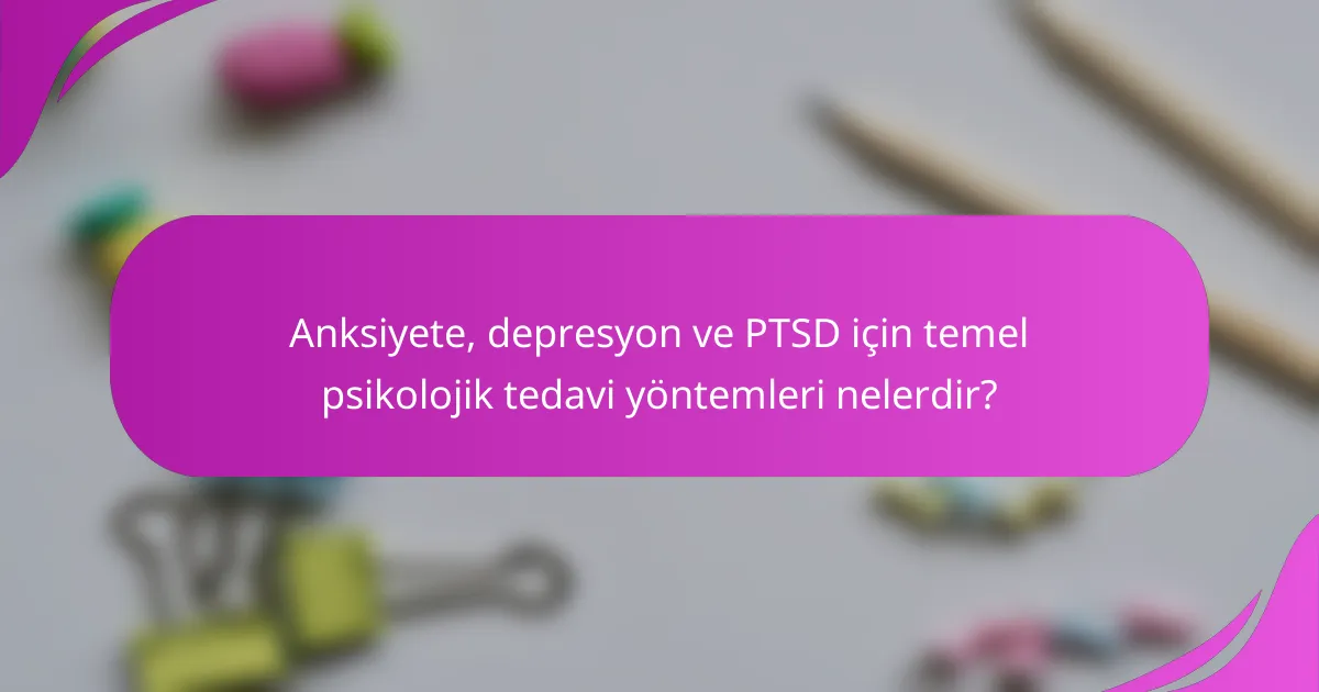 Anksiyete, depresyon ve PTSD için temel psikolojik tedavi yöntemleri nelerdir?