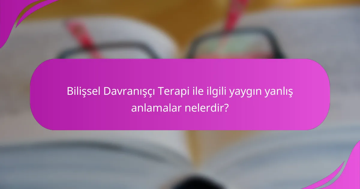 Bilişsel Davranışçı Terapi ile ilgili yaygın yanlış anlamalar nelerdir?