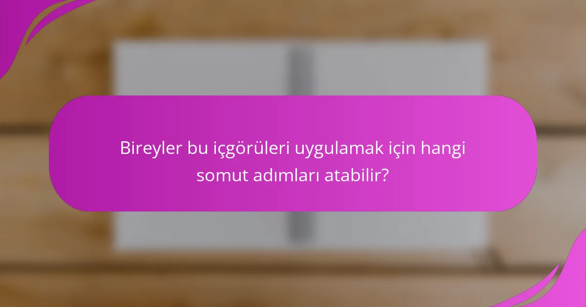 Bireyler bu içgörüleri uygulamak için hangi somut adımları atabilir?