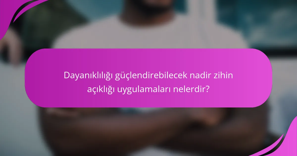 Dayanıklılığı güçlendirebilecek nadir zihin açıklığı uygulamaları nelerdir?