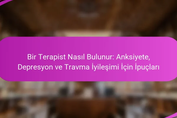 Bir Terapist Nasıl Bulunur: Anksiyete, Depresyon ve Travma İyileşimi İçin İpuçları