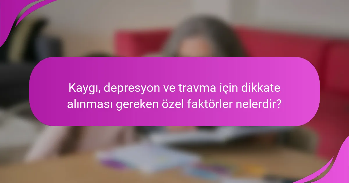 Kaygı, depresyon ve travma için dikkate alınması gereken özel faktörler nelerdir?