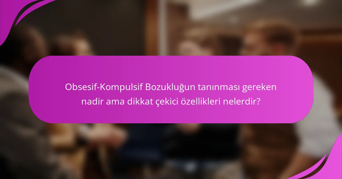 Obsesif-Kompulsif Bozukluğun tanınması gereken nadir ama dikkat çekici özellikleri nelerdir?