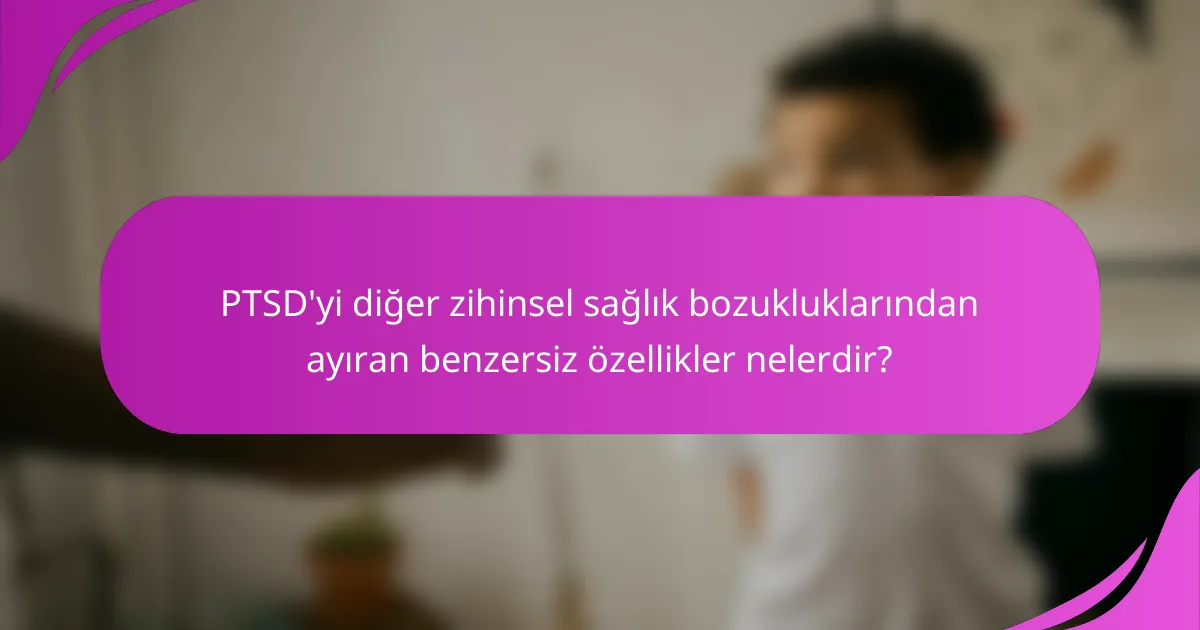 PTSD'yi diğer zihinsel sağlık bozukluklarından ayıran benzersiz özellikler nelerdir?