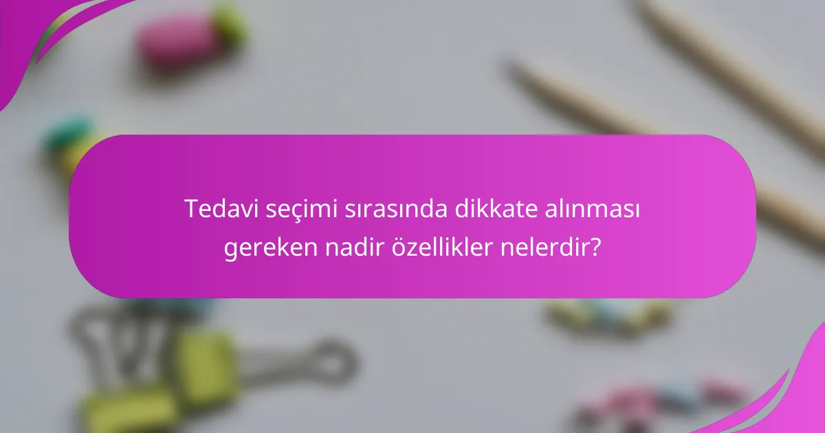 Tedavi seçimi sırasında dikkate alınması gereken nadir özellikler nelerdir?