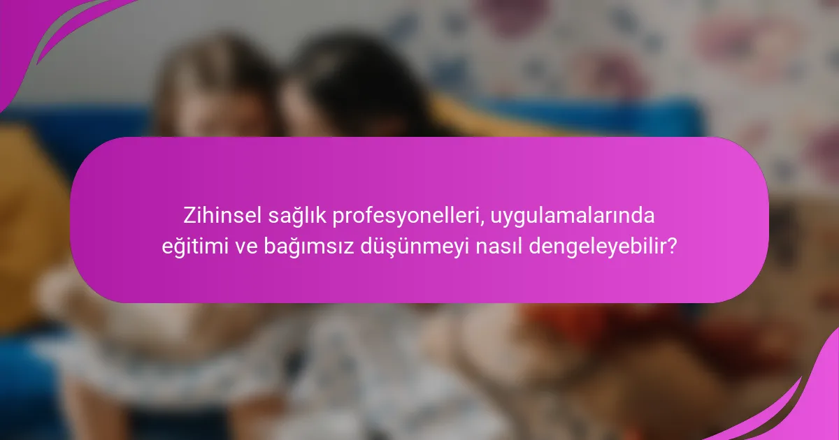 Zihinsel sağlık profesyonelleri, uygulamalarında eğitimi ve bağımsız düşünmeyi nasıl dengeleyebilir?